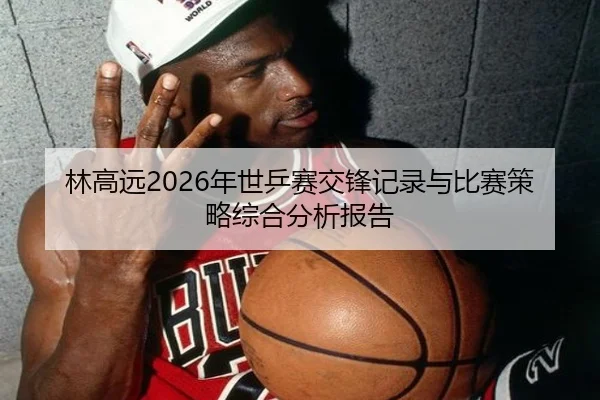 林高远2026年世乒赛交锋记录与比赛策略综合分析报告